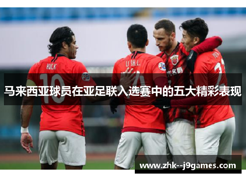 马来西亚球员在亚足联入选赛中的五大精彩表现