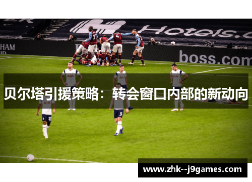 贝尔塔引援策略：转会窗口内部的新动向