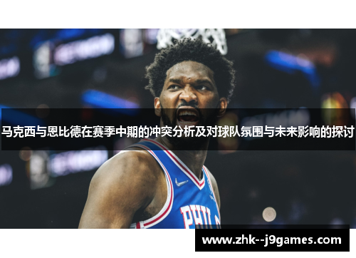 马克西与恩比德在赛季中期的冲突分析及对球队氛围与未来影响的探讨
