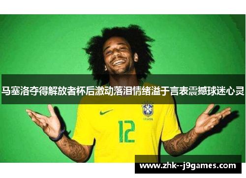 马塞洛夺得解放者杯后激动落泪情绪溢于言表震撼球迷心灵